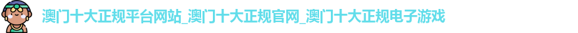 澳门十大正规平台网站_澳门十大正规官网_澳门十大正规电子游戏